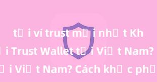 tải ví trust mới nhất Không thể tải Trust Wallet tại Việt Nam? Cách khắc phục